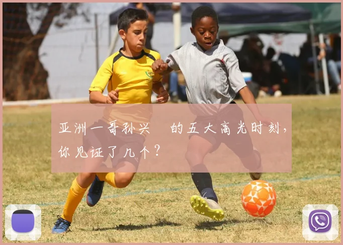 亚洲一哥孙兴慜的五大高光时刻,你见证了几个?