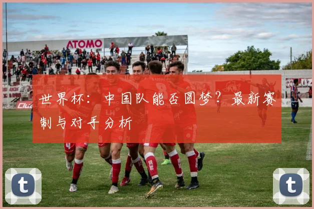 世界杯：中国队能否圆梦？最新赛制与对手分析
