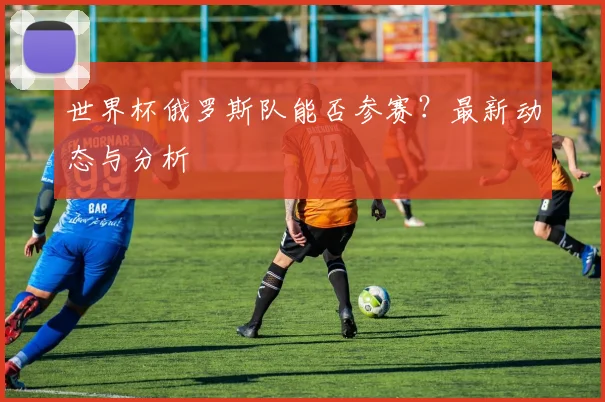 世界杯俄罗斯队能否参赛?最新动态与分析