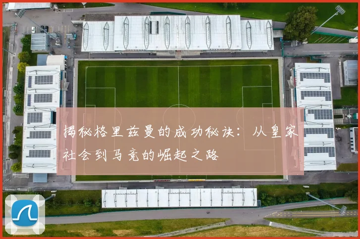 揭秘格里兹曼的成功秘诀：从皇家社会到马竞的崛起之路