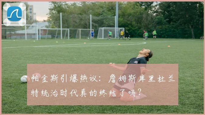 帕金斯引爆热议：詹姆斯库里杜兰特统治时代真的终结了吗？