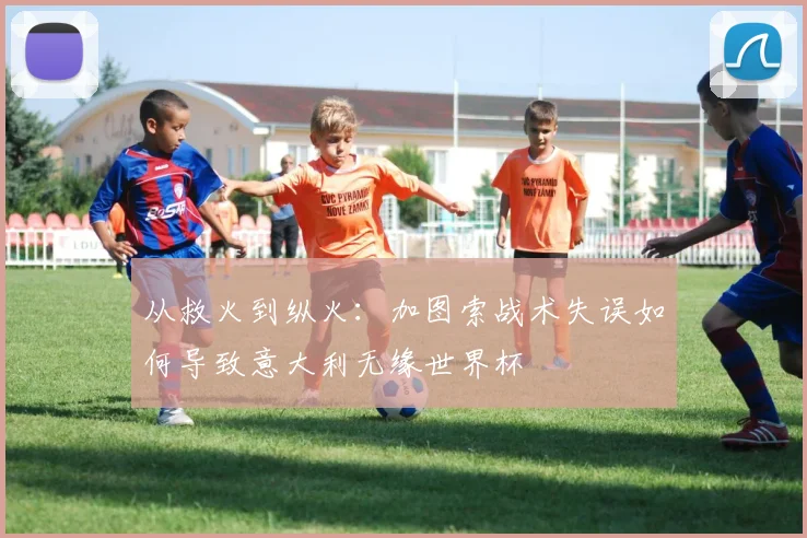 从救火到纵火：加图索战术失误如何导致意大利无缘世界杯