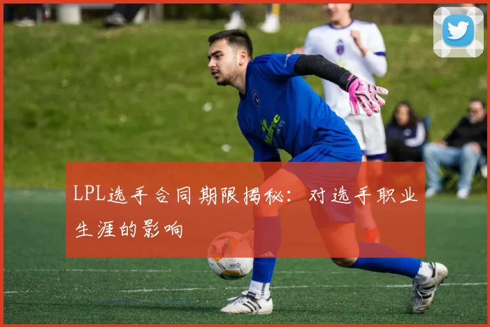 LPL选手合同期限揭秘：对选手职业生涯的影响