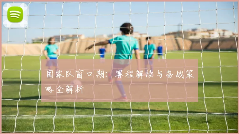国家队窗口期:赛程解读与备战策略全解析