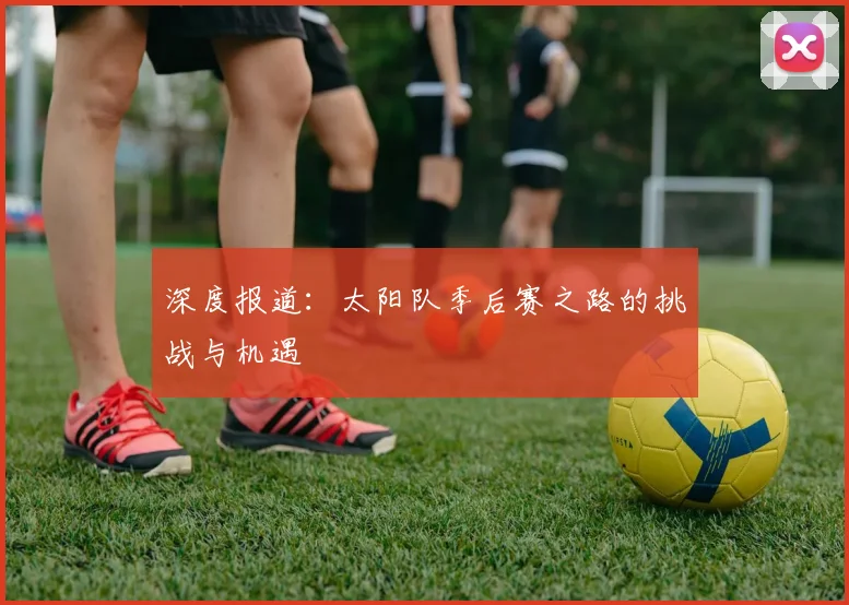 深度报道：太阳队季后赛之路的挑战与机遇
