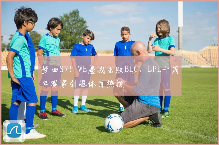 梦回S7!WE鏖战击败BLG,LPL十周年赛事引爆体育热搜