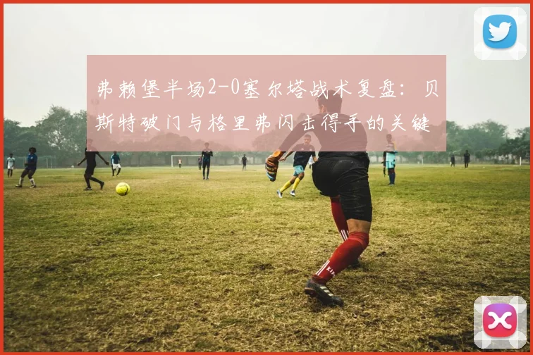 弗赖堡半场2-0塞尔塔战术复盘:贝斯特破门与格里弗闪击得手的关键点解析
