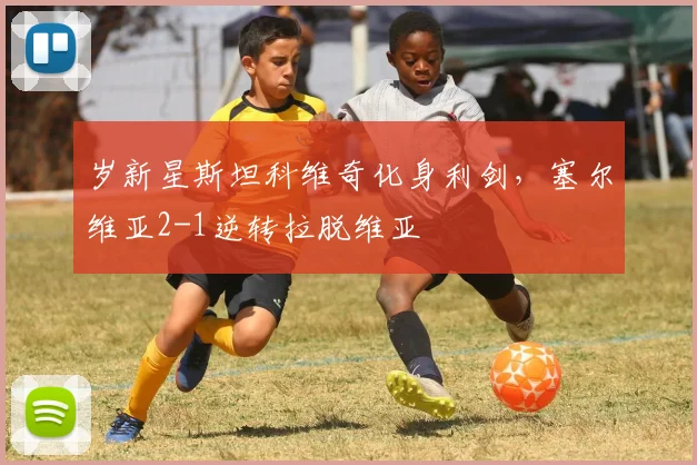 岁新星斯坦科维奇化身利剑，塞尔维亚2-1逆转拉脱维亚