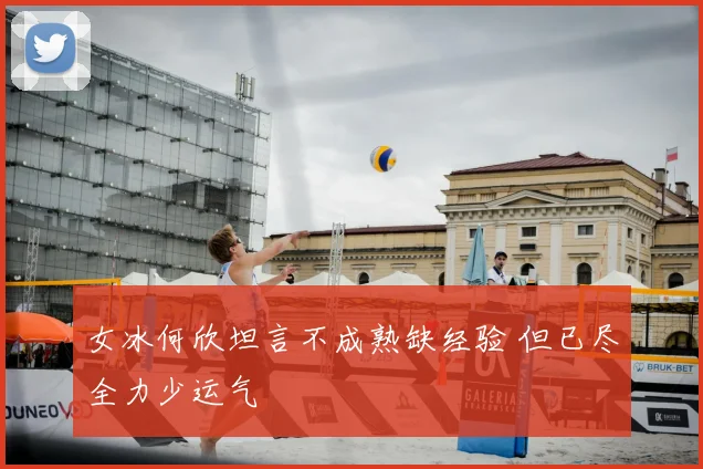女冰何欣坦言不成熟缺经验 但已尽全力少运气