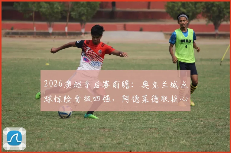 2026澳超季后赛前瞻:奥克兰城点球惊险晋级四强,阿德莱德联核心中锋停赛成隐患