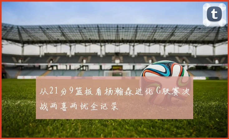 从21分9篮板看杨瀚森进化 G联赛次战两喜两忧全记录