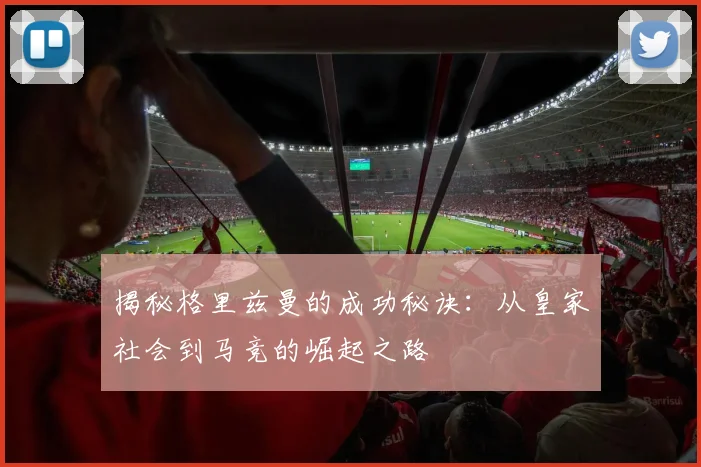 揭秘格里兹曼的成功秘诀：从皇家社会到马竞的崛起之路