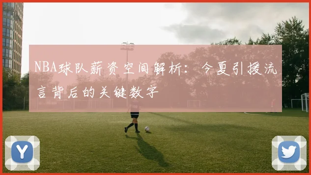 NBA球队薪资空间解析：今夏引援流言背后的关键数字