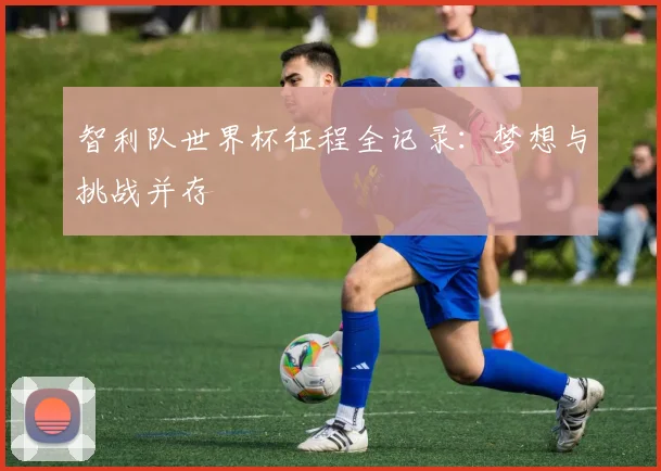 智利队世界杯征程全记录：梦想与挑战并存