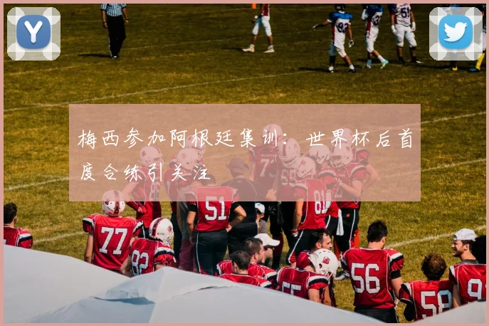 梅西参加阿根廷集训：世界杯后首度合练引关注