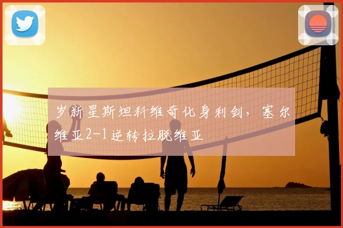 岁新星斯坦科维奇化身利剑,塞尔维亚2-1逆转拉脱维亚