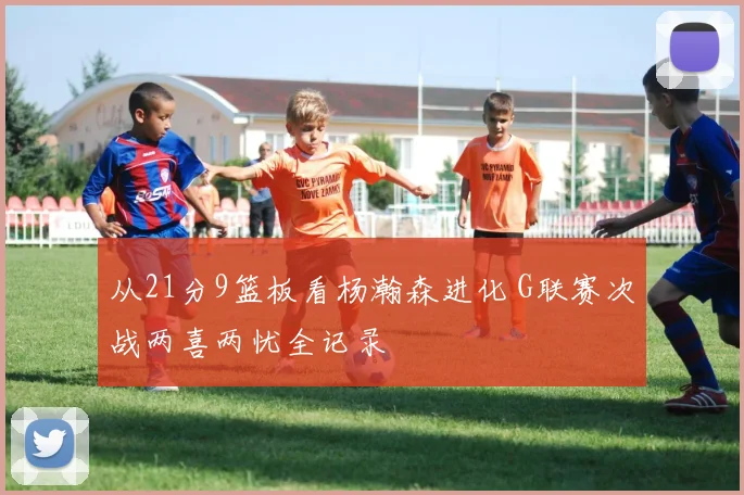 从21分9篮板看杨瀚森进化 G联赛次战两喜两忧全记录