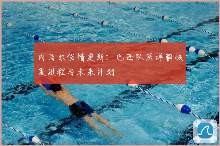 内马尔伤情更新：巴西队医详解恢复进程与未来计划