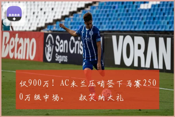 仅900万！AC米兰压哨签下马赛2500万级中场，囧叔笑纳大礼